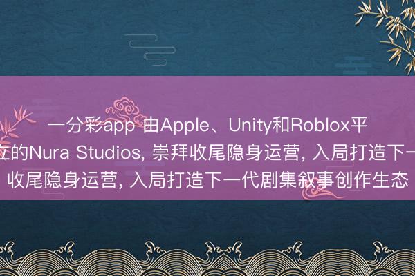 一分彩app 由Apple、Unity和Roblox平台资深东说念主士创立的Nura Studios， 崇拜收尾隐身运营， 入局打造下一代剧集叙事创作生态